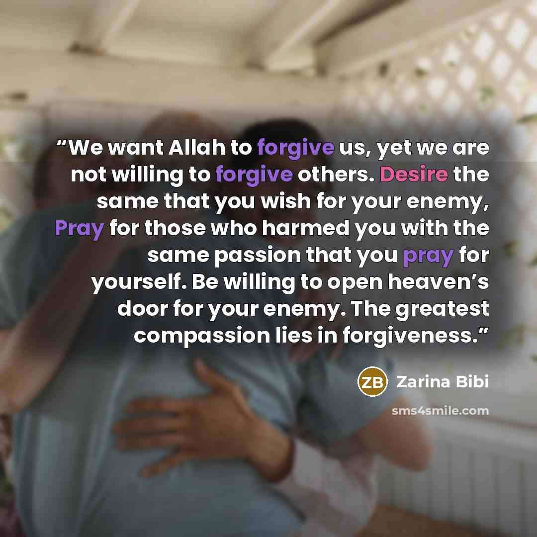 “We want Allah to forgive us, yet we are not willing to forgive others. Desire the same that you wish for your enemy, Pray for those who harmed you with the same passion that you pray for yourself. Be willing to open heaven’s door for your enemy. The greatest compassion lies in forgiveness.” quote by Zarina Bibi