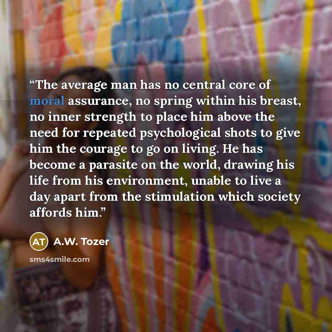 “The average man has no central core of moral assurance, no spring within his breast, no inner strength to place him above the need for repeated psychological shots to give him the courage to go on living. He has become a parasite on the world, drawing his life from his environment, unable to live…” quote by A.W. Tozer