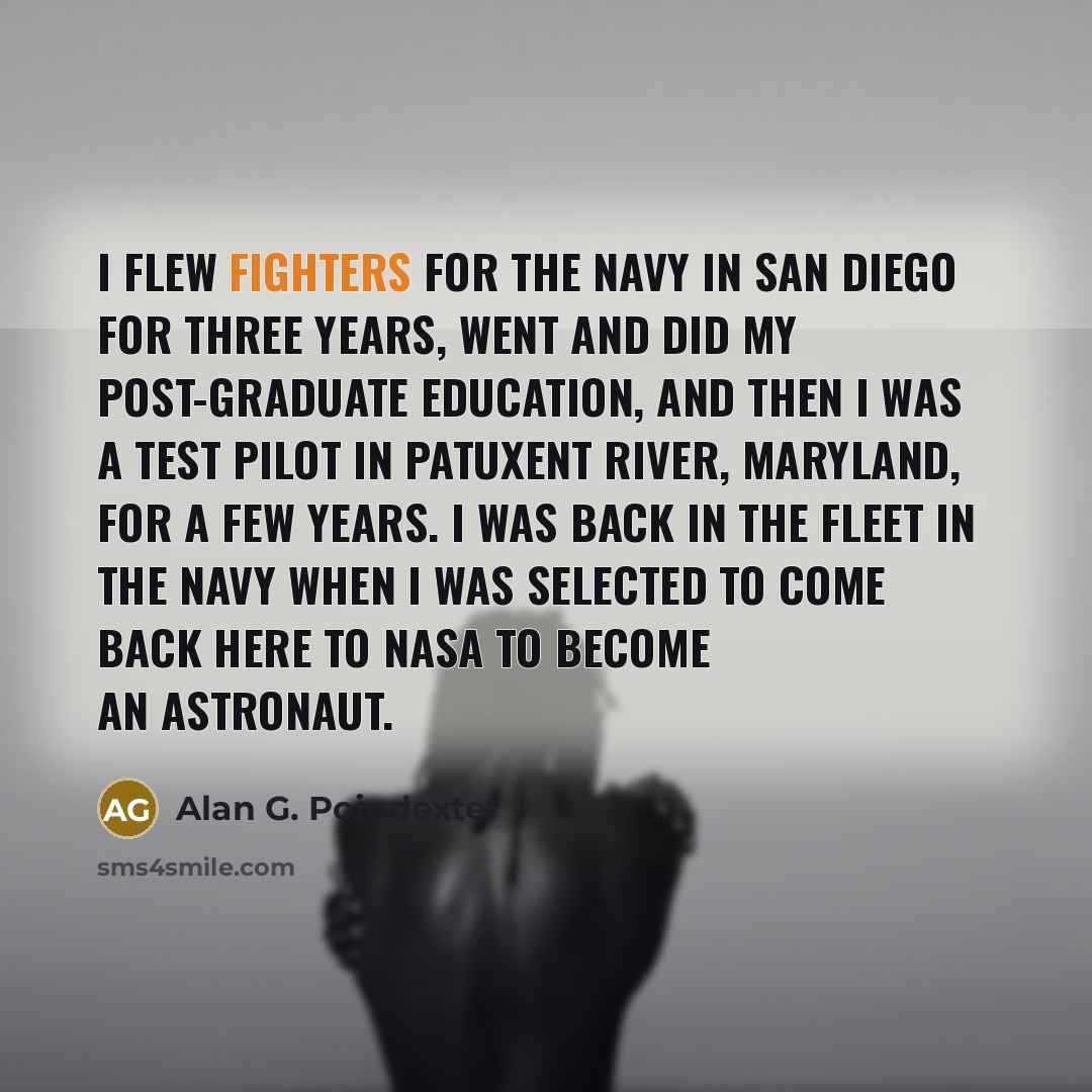 “I flew fighters for the Navy in San Diego for three years, went and did my post-graduate education, and then I was a test pilot in Patuxent River, Maryland, for a few years. I was back in the fleet in the Navy when I was selected to come back here to NASA to become an astronaut.” quote by Alan G. Poindexter