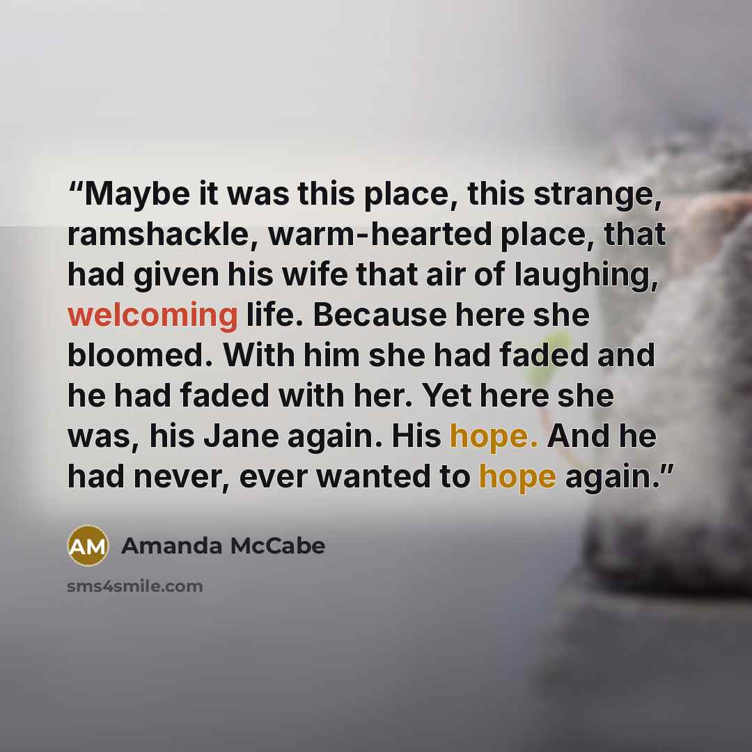 “Maybe it was this place, this strange, ramshackle, warm-hearted place, that had given his wife that air of laughing, welcoming life. Because here she bloomed. With him she had faded and he had faded with her. Yet here she was, his Jane again. His hope. And he had never, ever wanted to hope again.” quote by Amanda McCabe