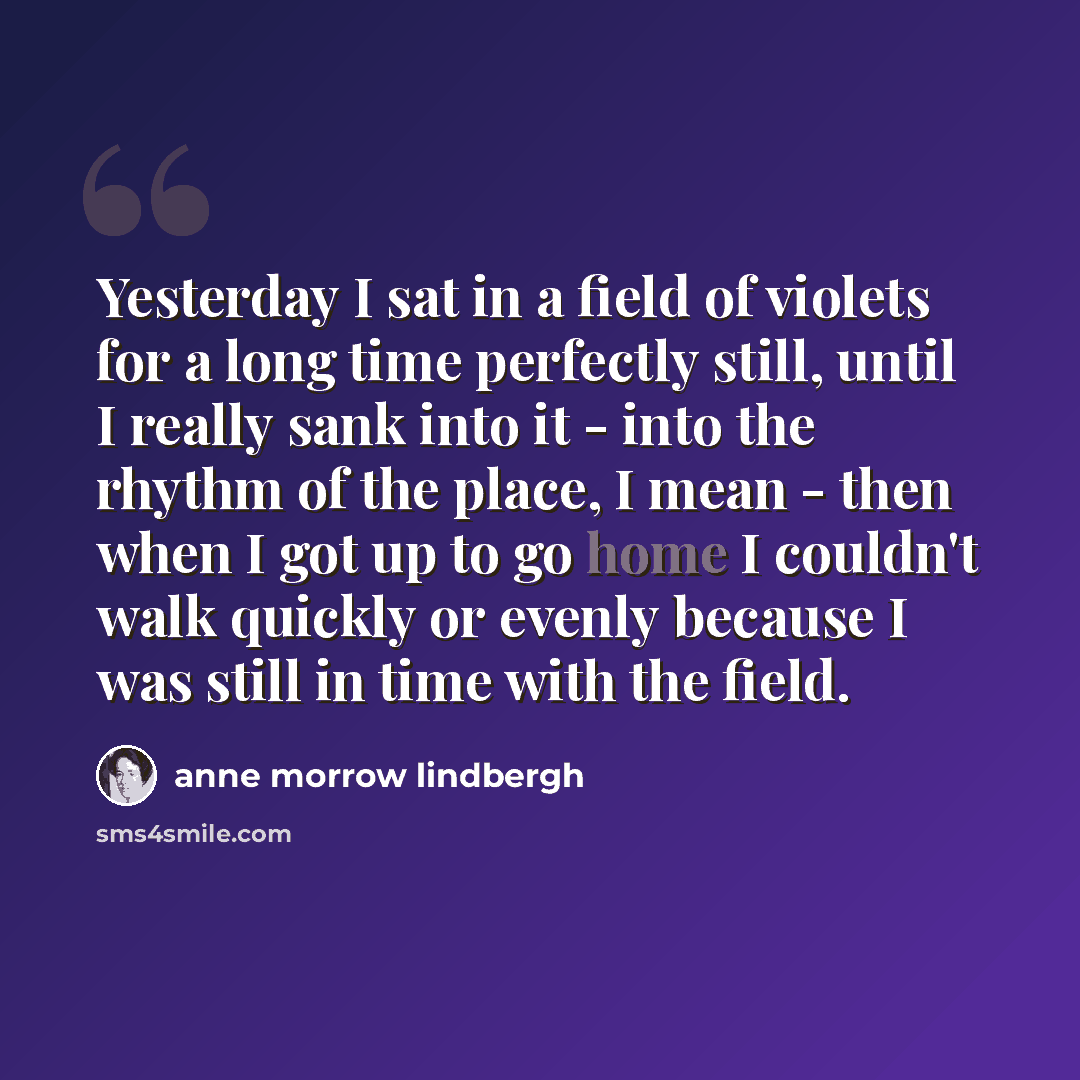 “Yesterday I sat in a field of violets for a long time perfectly still, until I really sank into it - into the rhythm of the place, I mean - then when I got up to go home I couldn't walk quickly or evenly because I was still in time with the field.” quote by Anne Morrow Lindbergh