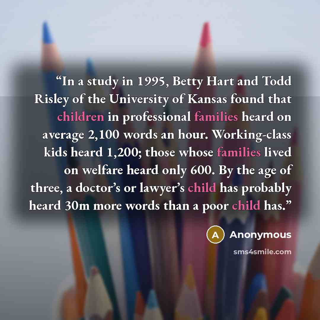 “In a study in 1995, Betty Hart and Todd Risley of the University of Kansas found that children in professional families heard on average 2,100 words an hour. Working-class kids heard 1,200; those whose families lived on welfare heard only 600. By the age of three, a doctor’s or lawyer’s child has…” quote by Anonymous