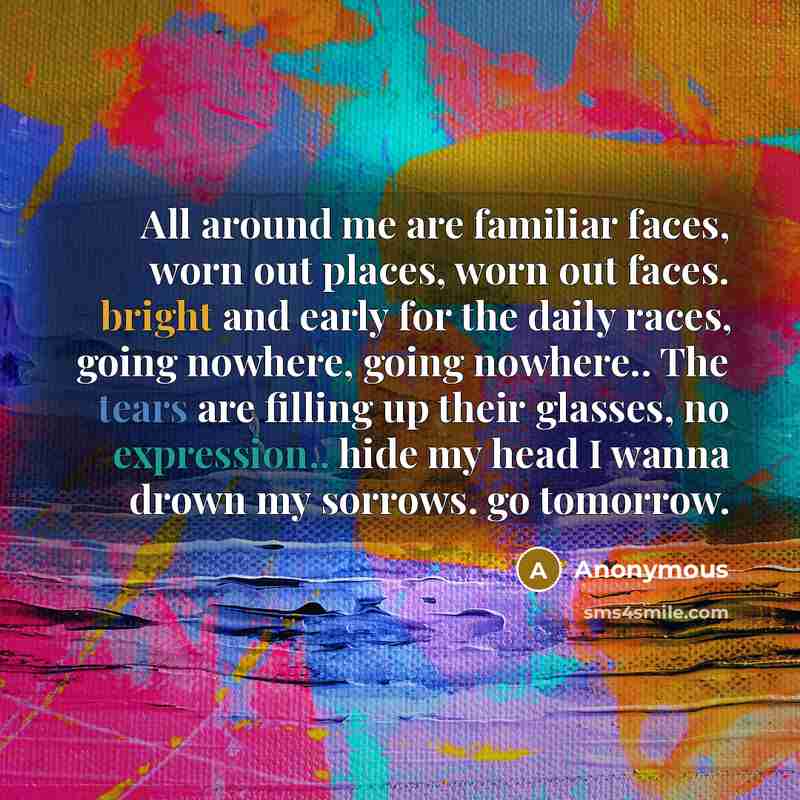 “All around me are familiar faces, worn out places, worn out faces. bright and early for the daily races, going nowhere, going nowhere.. The tears are filling up their glasses, no expression.. hide my head I wanna drown my sorrows. go tomorrow.” quote by Anonymous