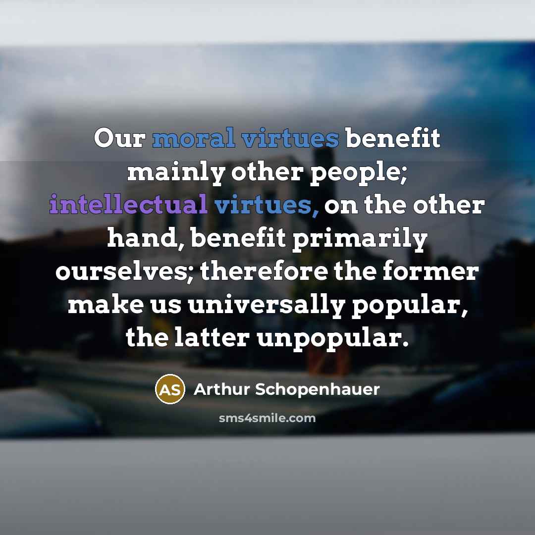 “Our moral virtues benefit mainly other people; intellectual virtues, on the other hand, benefit primarily ourselves; therefore the former make us universally popular, the latter unpopular.” quote by Arthur Schopenhauer
