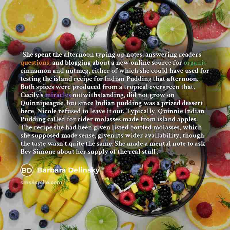 “She spent the afternoon typing up notes, answering readers' questions, and blogging about a new online source for organic cinnamon and nutmeg, either of which she could have used for testing the island recipe for Indian Pudding that afternoon. Both spices were produced from a tropical evergreen…” quote by Barbara Delinsky