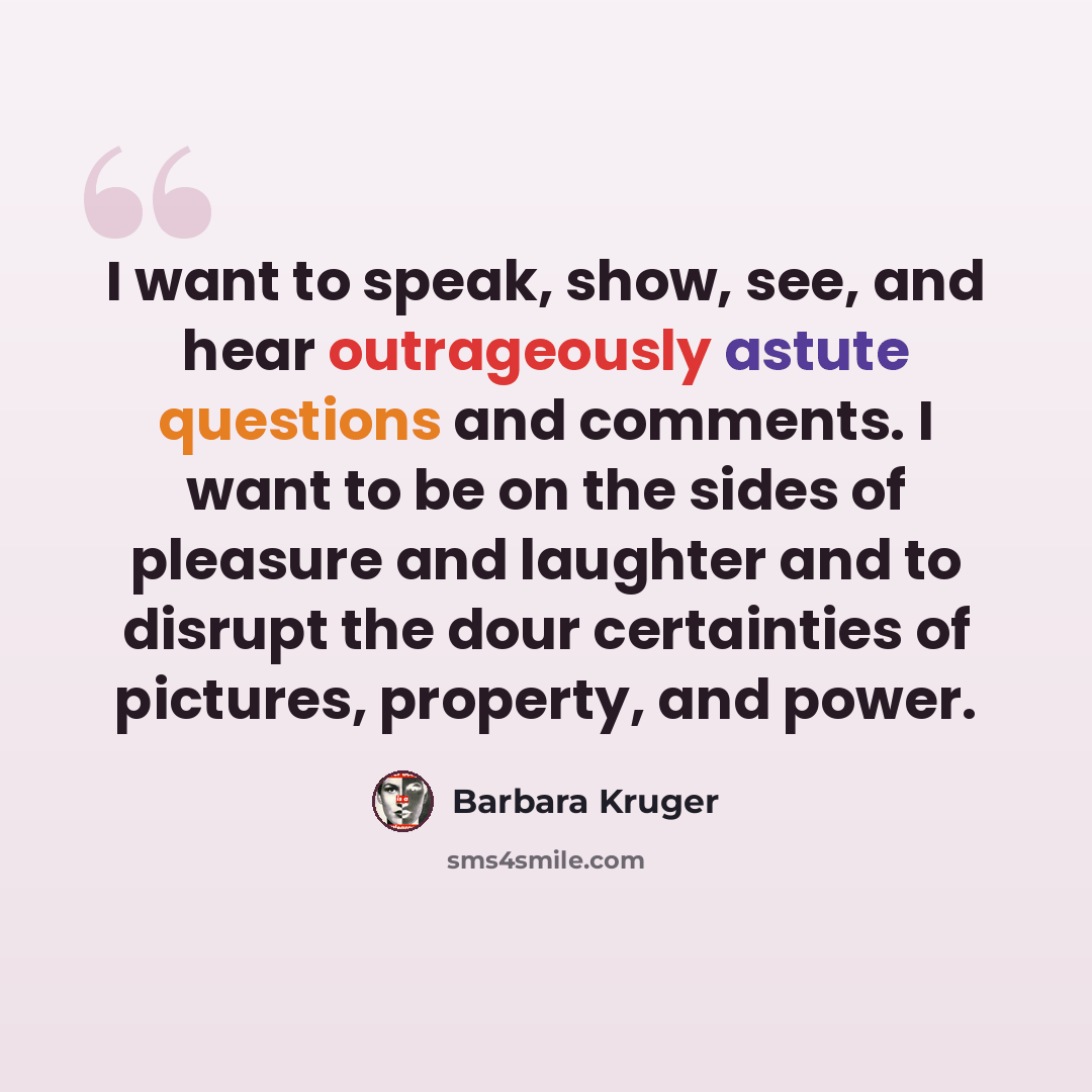 “I want to speak, show, see, and hear outrageously astute questions and comments. I want to be on the sides of pleasure and laughter and to disrupt the dour certainties of pictures, property, and power.” quote by Barbara Kruger