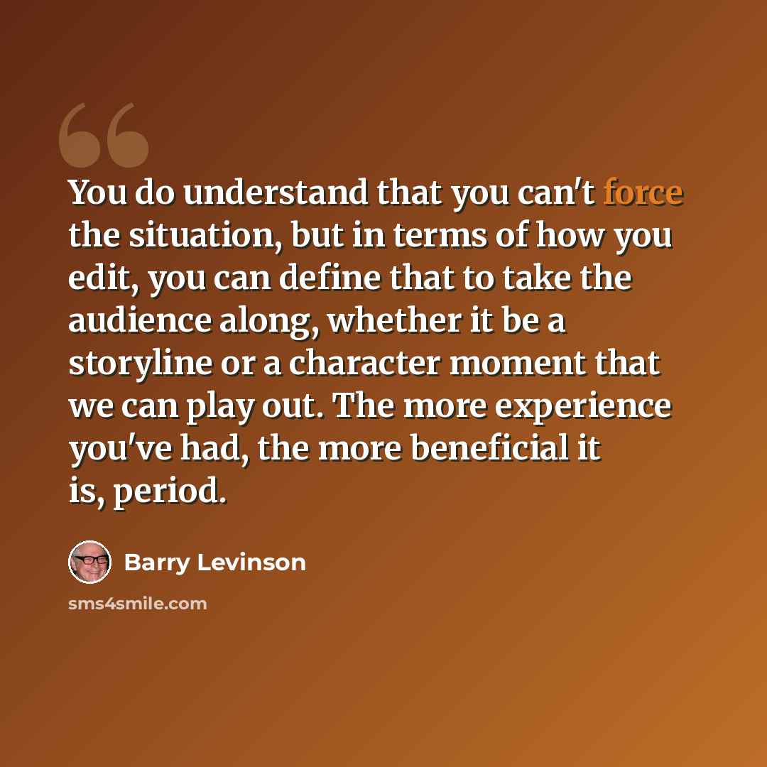 “You do understand that you can't force the situation, but in terms of how you edit, you can define that to take the audience along, whether it be a storyline or a character moment that we can play out. The more experience you've had, the more beneficial it is, period.” quote by Barry Levinson