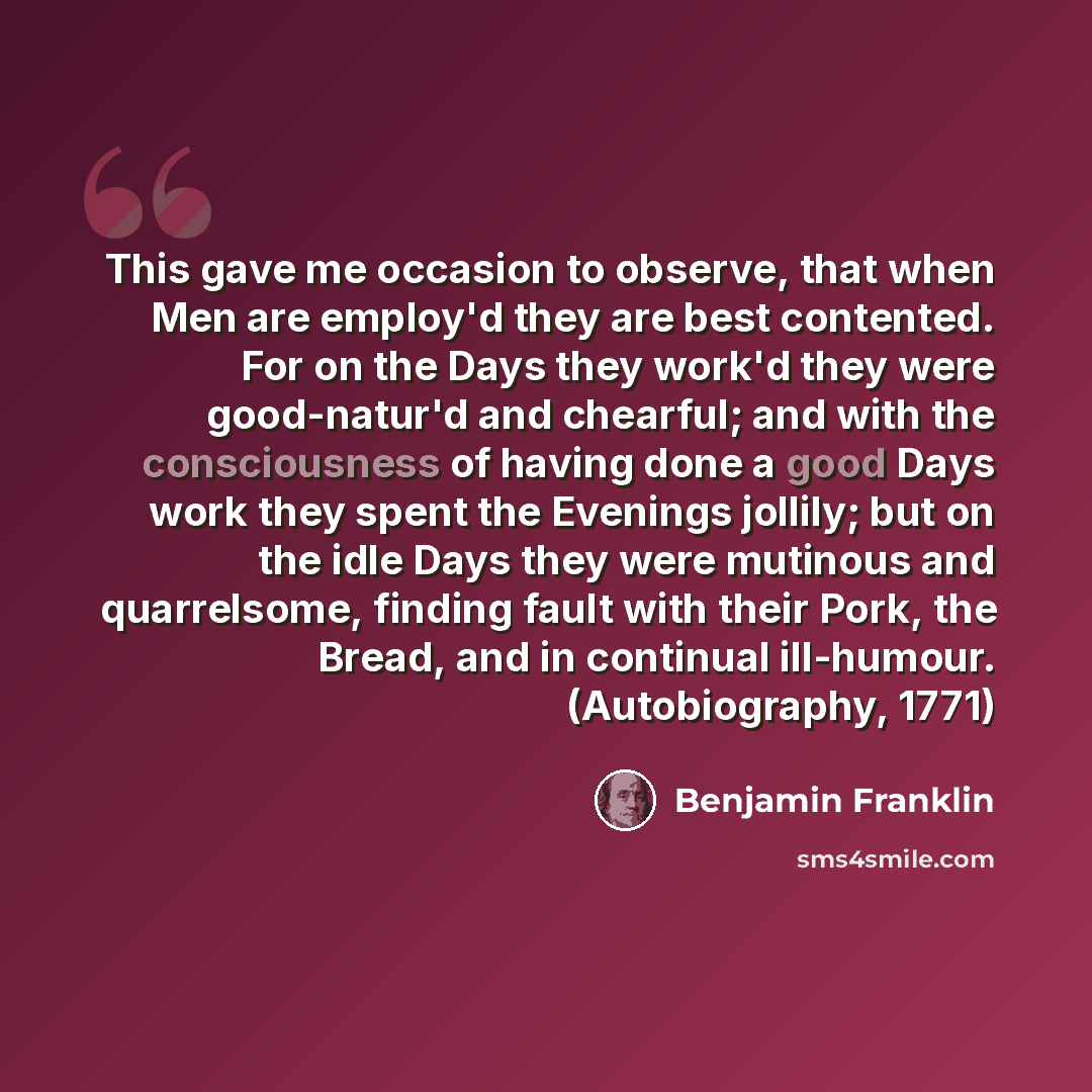 “This gave me occasion to observe, that when Men are employ'd they are best contented. For on the Days they work'd they were good-natur'd and chearful; and with the consciousness of having done a good Days work they spent the Evenings jollily; but on the idle Days they were mutinous and…” quote by Benjamin Franklin