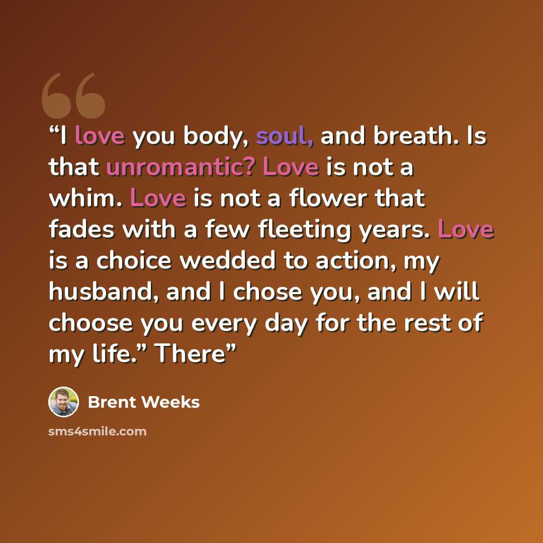 “I love you body, soul, and breath. Is that unromantic? Love is not a whim. Love is not a flower that fades with a few fleeting years. Love is a choice wedded to action, my husband, and I chose you, and I will choose you every day for the rest of my life.” There” quote by Brent Weeks