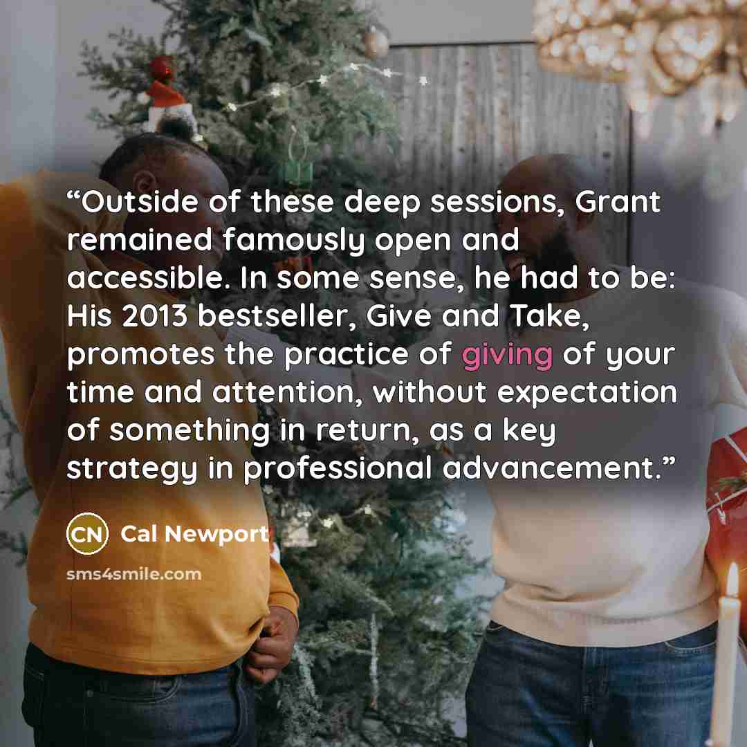 “Outside of these deep sessions, Grant remained famously open and accessible. In some sense, he had to be: His 2013 bestseller, Give and Take, promotes the practice of giving of your time and attention, without expectation of something in return, as a key strategy in professional advancement.” quote by Cal Newport