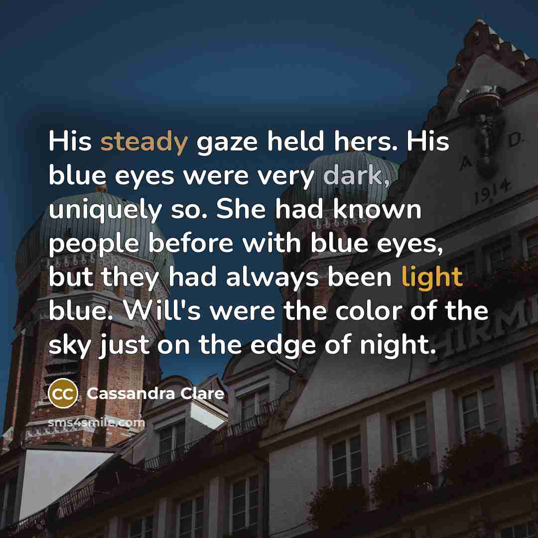 “His steady gaze held hers. His blue eyes were very dark, uniquely so. She had known people before with blue eyes, but they had always been light blue. Will's were the color of the sky just on the edge of night.” quote by Cassandra Clare