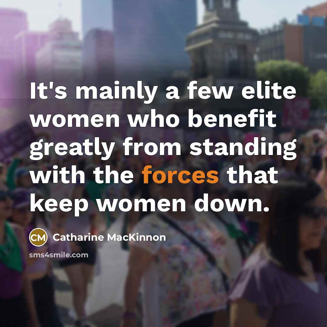 “It's mainly a few elite women who benefit greatly from standing with the forces that keep women down.” quote by Catharine MacKinnon