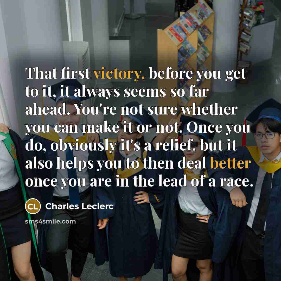 “That first victory, before you get to it, it always seems so far ahead. You're not sure whether you can make it or not. Once you do, obviously it's a relief, but it also helps you to then deal better once you are in the lead of a race.” quote by Charles Leclerc