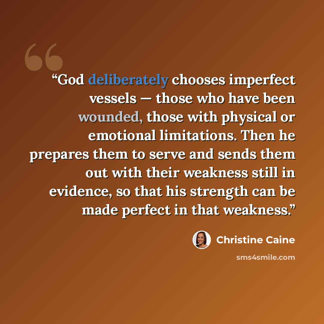 “God deliberately chooses imperfect vessels — those who have been wounded, those with physical or emotional limitations. Then he prepares them to serve and sends them out with their weakness still in evidence, so that his strength can be made perfect in that weakness.” quote by Christine Caine