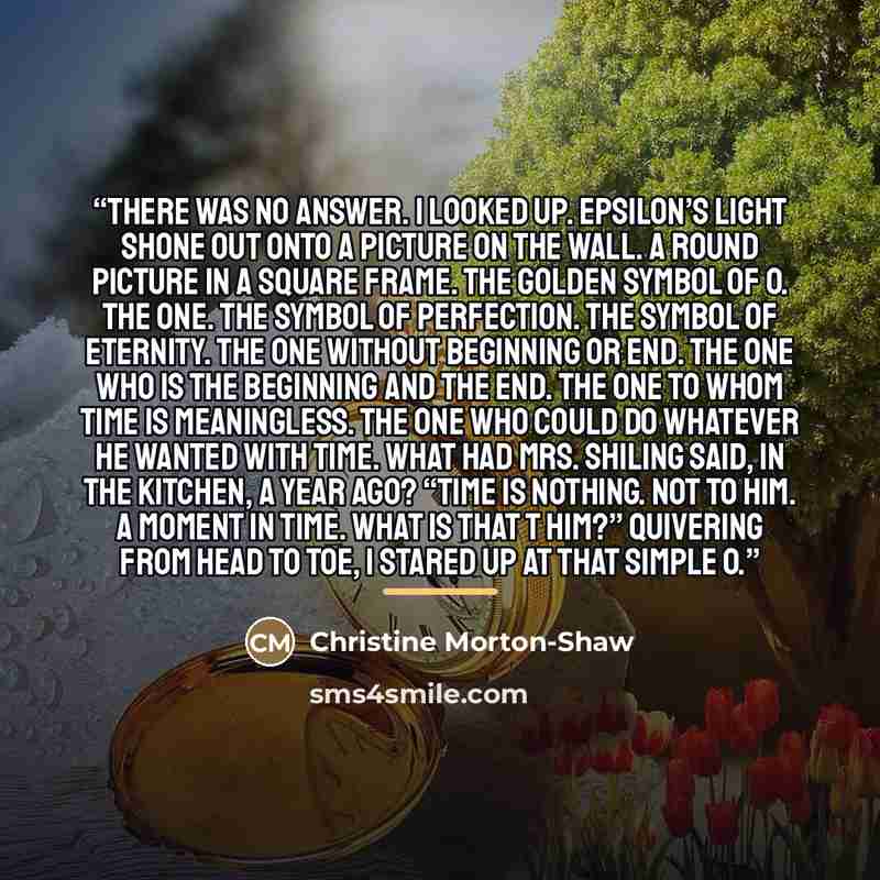 “There was no answer. I looked up. Epsilon’s light shone out onto a picture on the wall. A round picture in a square frame. The golden symbol of O. The One. The symbol of perfection. The symbol of eternity. The One without beginning or end. The One who is the beginning and the end. The One to whom…” quote by Christine Morton-Shaw