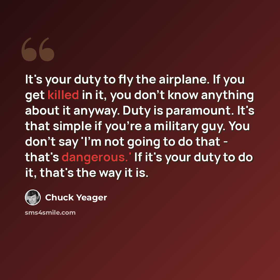 “It's your duty to fly the airplane. If you get killed in it, you don't know anything about it anyway. Duty is paramount. It's that simple if you're a military guy. You don't say 'I'm not going to do that - that's dangerous.' If it's your duty to do it, that's the way it is.” quote by Chuck Yeager