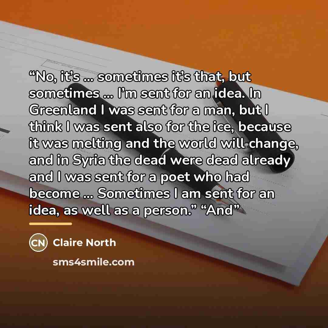 “No, it’s … sometimes it’s that, but sometimes … I’m sent for an idea. In Greenland I was sent for a man, but I think I was sent also for the ice, because it was melting and the world will change, and in Syria the dead were dead already and I was sent for a poet who had become … Sometimes I am sent…” quote by Claire North
