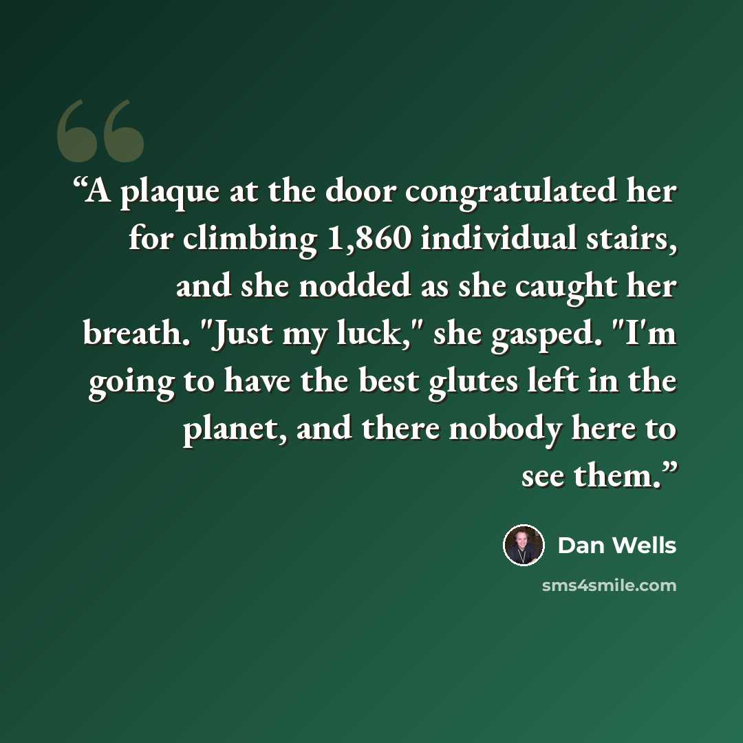 “A plaque at the door congratulated her for climbing 1,860 individual stairs, and she nodded as she caught her breath. "Just my luck," she gasped. "I'm going to have the best glutes left in the planet, and there nobody here to see them.” quote by Dan Wells