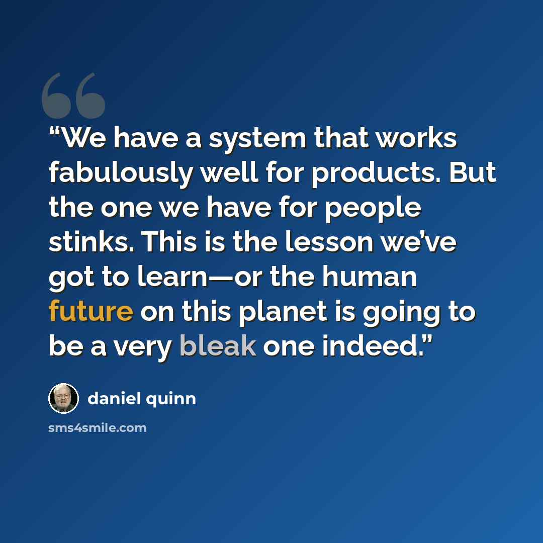 “We have a system that works fabulously well for products. But the one we have for people stinks. This is the lesson we’ve got to learn—or the human future on this planet is going to be a very bleak one indeed.” quote by Daniel Quinn
