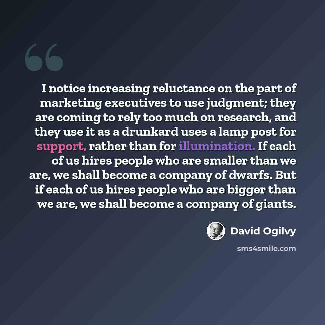 “I notice increasing reluctance on the part of marketing executives to use judgment; they are coming to rely too much on research, and they use it as a drunkard uses a lamp post for support, rather than for illumination. If each of us hires people who are smaller than we are, we shall become a…” quote by David Ogilvy