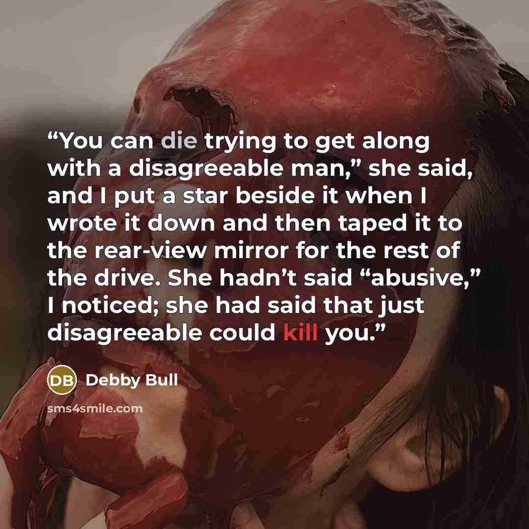 “You can die trying to get along with a disagreeable man,” she said, and I put a star beside it when I wrote it down and then taped it to the rear-view mirror for the rest of the drive. She hadn’t said “abusive,” I noticed; she had said that just disagreeable could kill you.” quote by Debby Bull