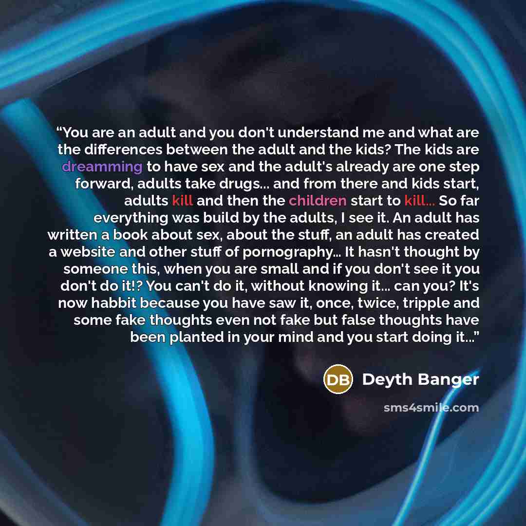 “You are an adult and you don't understand me and what are the differences between the adult and the kids? The kids are dreamming to have sex and the adult's already are one step forward, adults take drugs... and from there and kids start, adults kill and then the children start to kill... So far…” quote by Deyth Banger