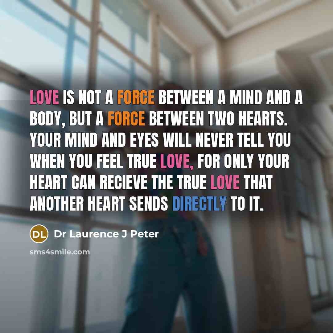“Love is not a force between a mind and a body, but a force between two hearts. Your mind and eyes will never tell you when you feel true love, for only your heart can recieve the true love that another heart sends directly to it.” quote by Dr Laurence J Peter