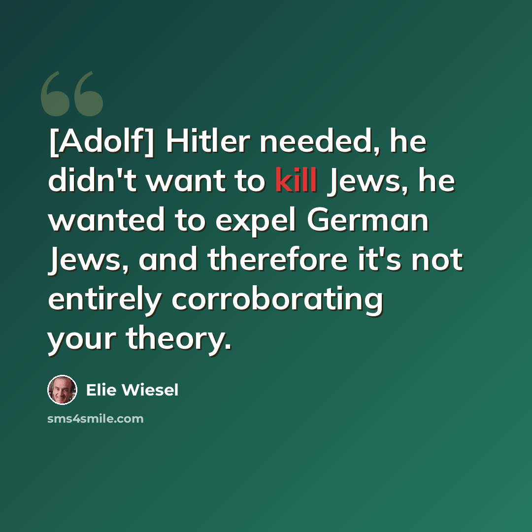 “[Adolf] Hitler needed, he didn't want to kill Jews, he wanted to expel German Jews, and therefore it's not entirely corroborating your theory.” quote by Elie Wiesel