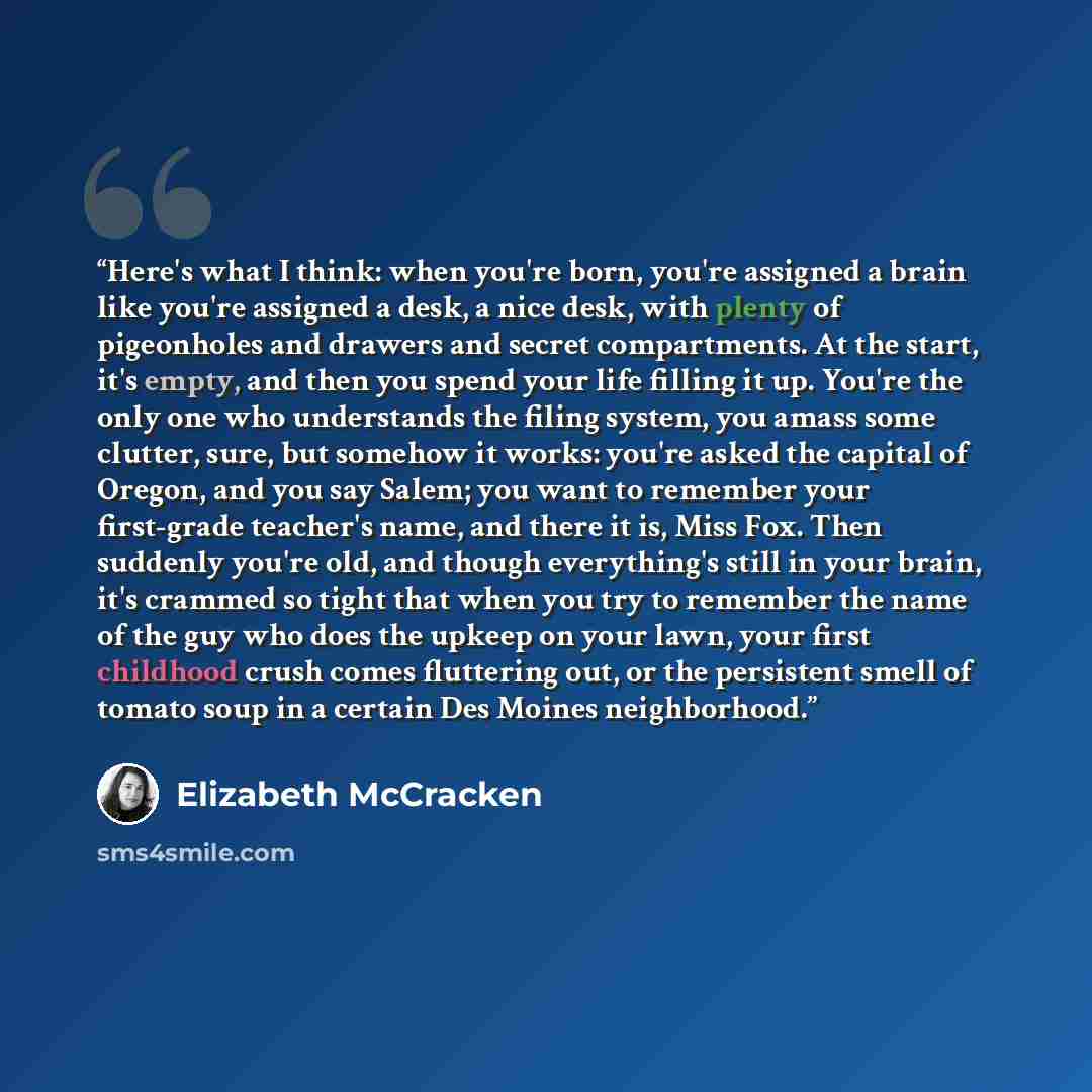 “Here's what I think: when you're born, you're assigned a brain like you're assigned a desk, a nice desk, with plenty of pigeonholes and drawers and secret compartments. At the start, it's empty, and then you spend your life filling it up. You're the only one who understands the filing system, you…” quote by Elizabeth McCracken