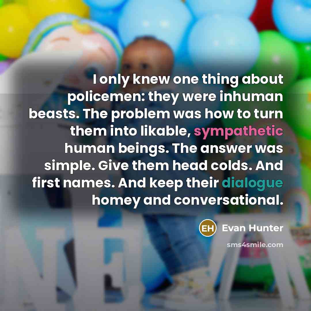 “I only knew one thing about policemen: they were inhuman beasts. The problem was how to turn them into likable, sympathetic human beings. The answer was simple. Give them head colds. And first names. And keep their dialogue homey and conversational.” quote by Evan Hunter
