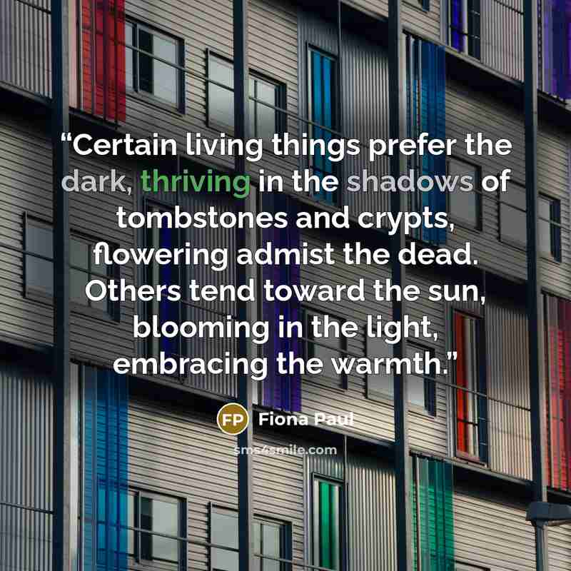 “Certain living things prefer the dark, thriving in the shadows of tombstones and crypts, flowering admist the dead. Others tend toward the sun, blooming in the light, embracing the warmth.” quote by Fiona Paul