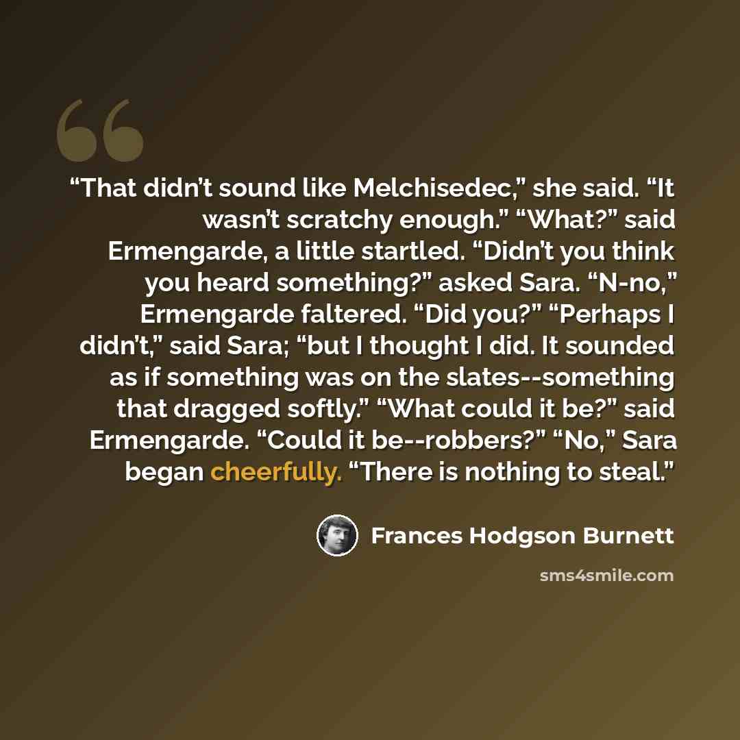 “That didn’t sound like Melchisedec,” she said. “It wasn’t scratchy enough.” “What?” said Ermengarde, a little startled. “Didn’t you think you heard something?” asked Sara. “N-no,” Ermengarde faltered. “Did you?” “Perhaps I didn’t,” said Sara; “but I thought I did. It sounded as if something was on…” quote by Frances Hodgson Burnett