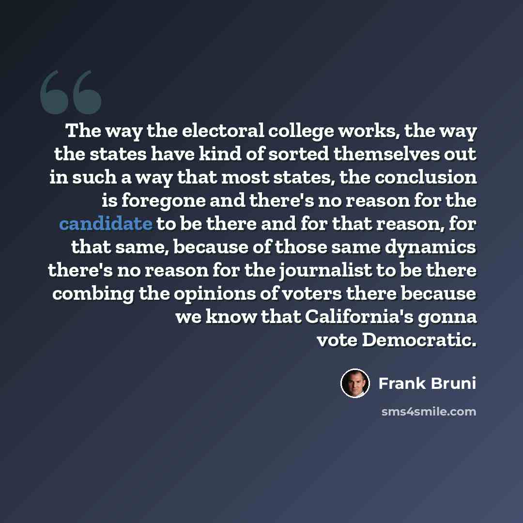 “The way the electoral college works, the way the states have kind of sorted themselves out in such a way that most states, the conclusion is foregone and there's no reason for the candidate to be there and for that reason, for that same, because of those same dynamics there's no reason for the…” quote by Frank Bruni
