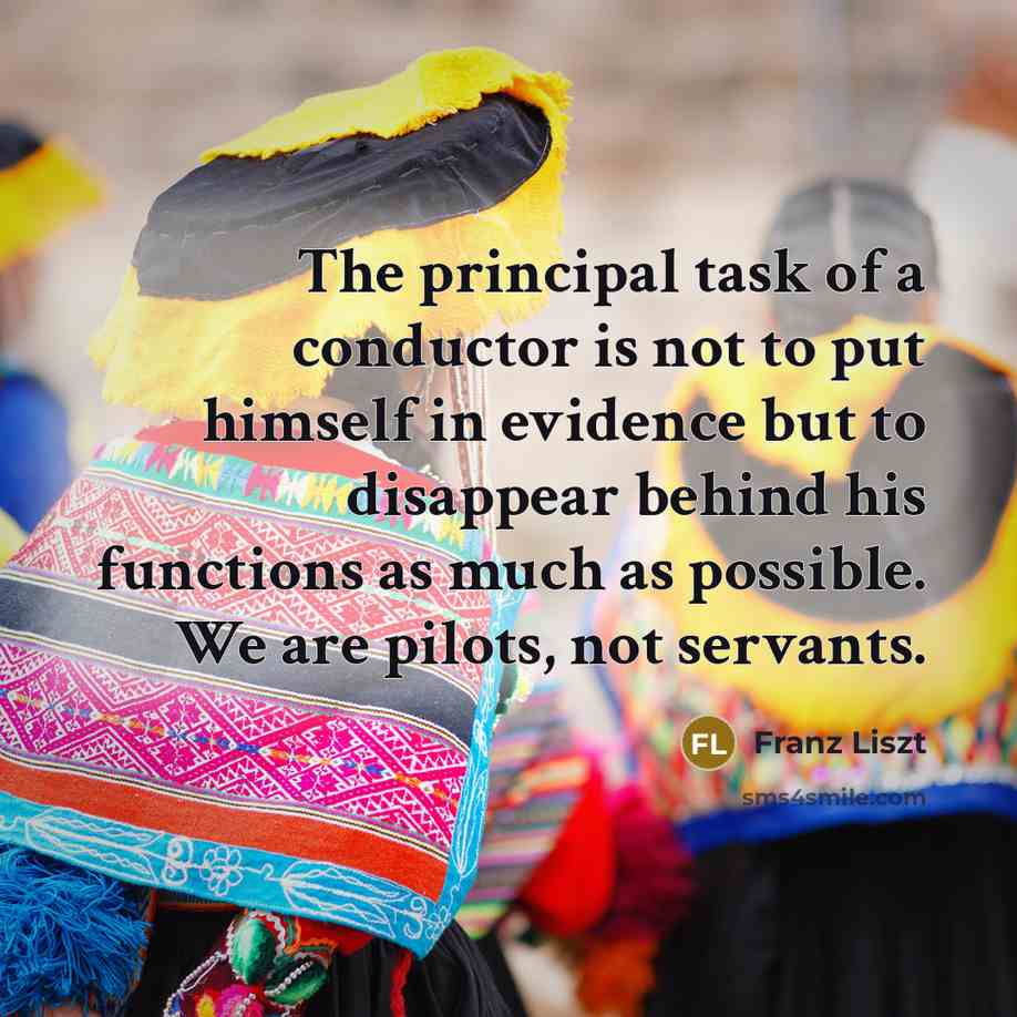 “The principal task of a conductor is not to put himself in evidence but to disappear behind his functions as much as possible. We are pilots, not servants.” quote by Franz Liszt