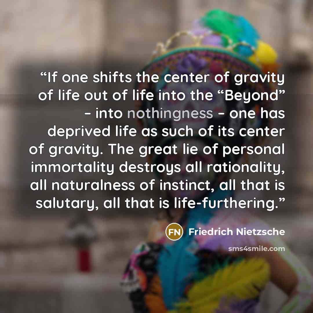 “If one shifts the center of gravity of life out of life into the “Beyond” – into nothingness – one has deprived life as such of its center of gravity. The great lie of personal immortality destroys all rationality, all naturalness of instinct, all that is salutary, all that is life-furthering.” quote by Friedrich Nietzsche