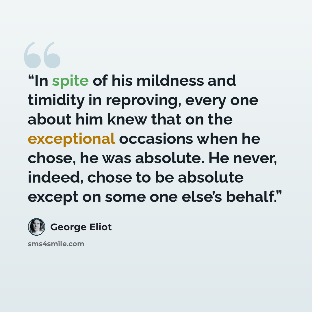 “In spite of his mildness and timidity in reproving, every one about him knew that on the exceptional occasions when he chose, he was absolute. He never, indeed, chose to be absolute except on some one else’s behalf.” quote by George Eliot