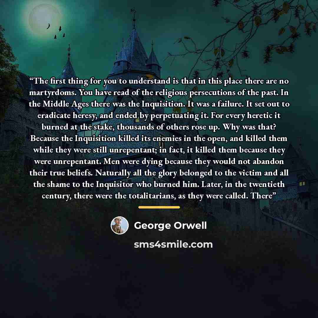 “The first thing for you to understand is that in this place there are no martyrdoms. You have read of the religious persecutions of the past. In the Middle Ages there was the Inquisition. It was a failure. It set out to eradicate heresy, and ended by perpetuating it. For every heretic it burned at…” quote by George Orwell