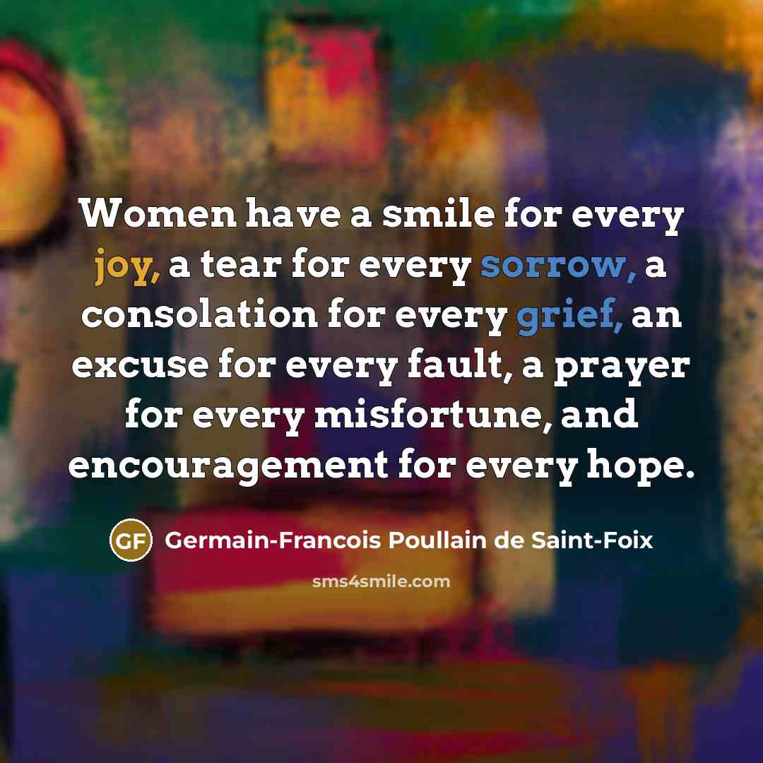 “Women have a smile for every joy, a tear for every sorrow, a consolation for every grief, an excuse for every fault, a prayer for every misfortune, and encouragement for every hope.” quote by Germain-Francois Poullain de Saint-Foix
