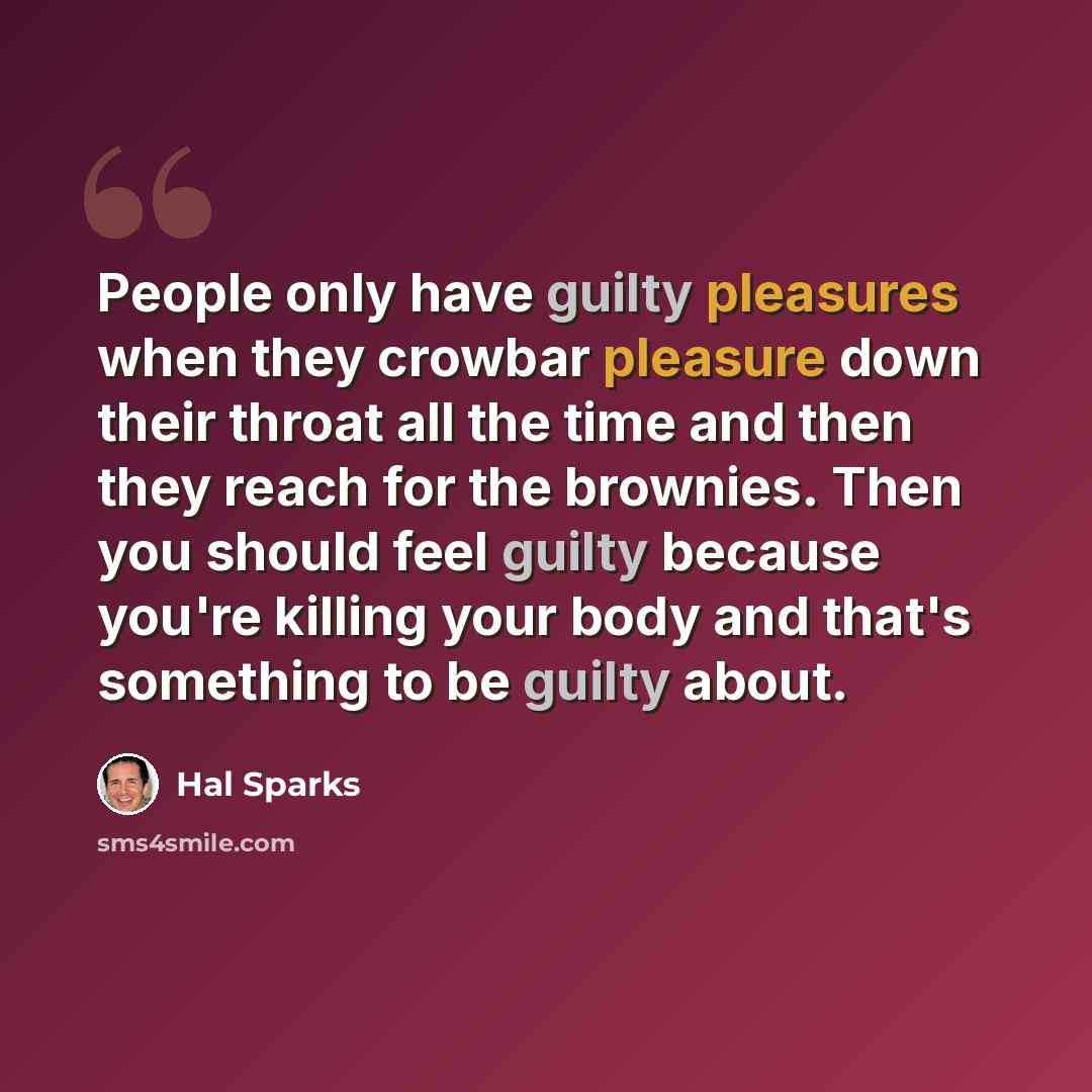 “People only have guilty pleasures when they crowbar pleasure down their throat all the time and then they reach for the brownies. Then you should feel guilty because you're killing your body and that's something to be guilty about.” quote by Hal Sparks