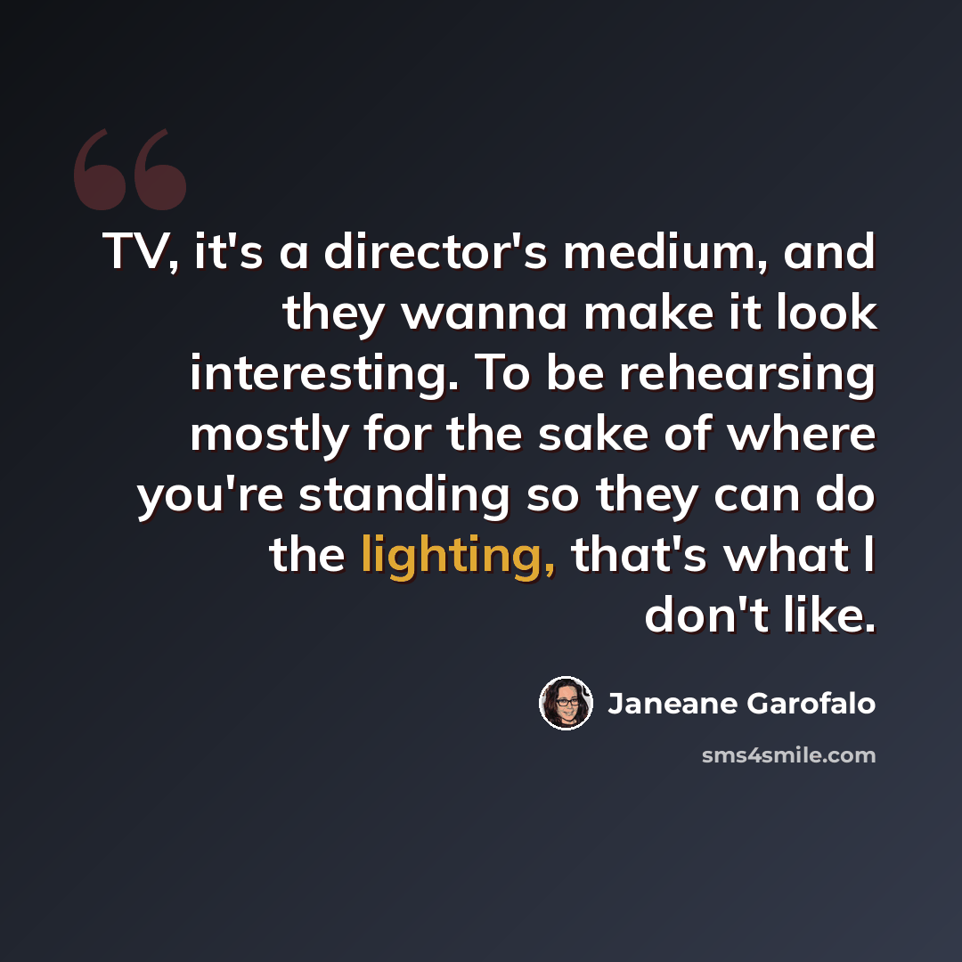 “TV, it's a director's medium, and they wanna make it look interesting. To be rehearsing mostly for the sake of where you're standing so they can do the lighting, that's what I don't like.” quote by Janeane Garofalo