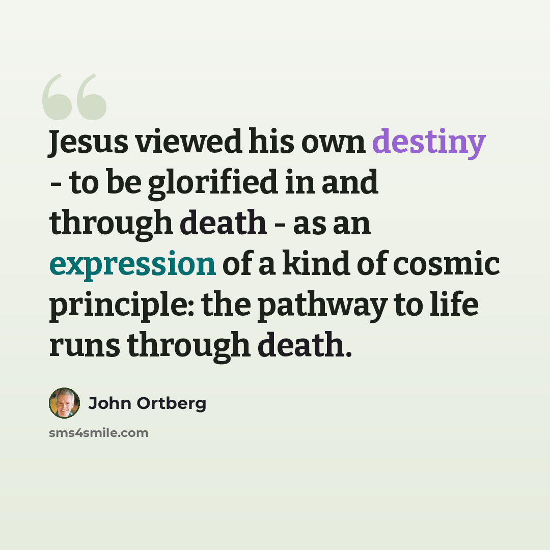 “Jesus viewed his own destiny - to be glorified in and through death - as an expression of a kind of cosmic principle: the pathway to life runs through death.” quote by John Ortberg