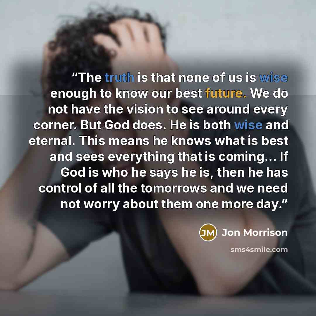 “The truth is that none of us is wise enough to know our best future. We do not have the vision to see around every corner. But God does. He is both wise and eternal. This means he knows what is best and sees everything that is coming... If God is who he says he is, then he has control of all the…” quote by Jon Morrison