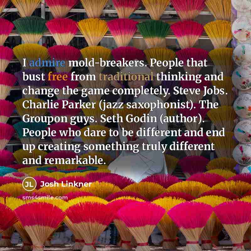 “I admire mold-breakers. People that bust free from traditional thinking and change the game completely. Steve Jobs. Charlie Parker (jazz saxophonist). The Groupon guys. Seth Godin (author). People who dare to be different and end up creating something truly different and remarkable.” quote by Josh Linkner
