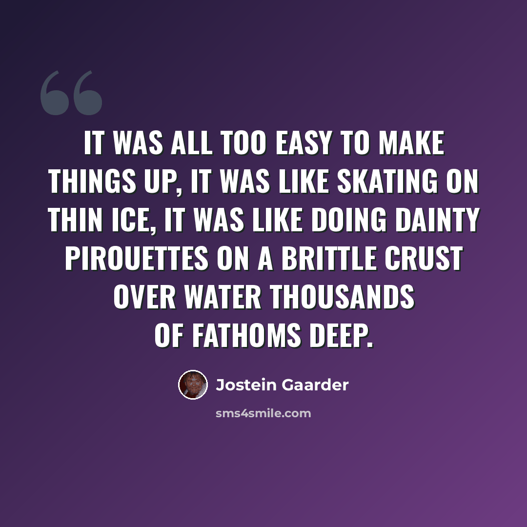 “It was all too easy to make things up, it was like skating on thin ice, it was like doing dainty pirouettes on a brittle crust over water thousands of fathoms deep.” quote by Jostein Gaarder