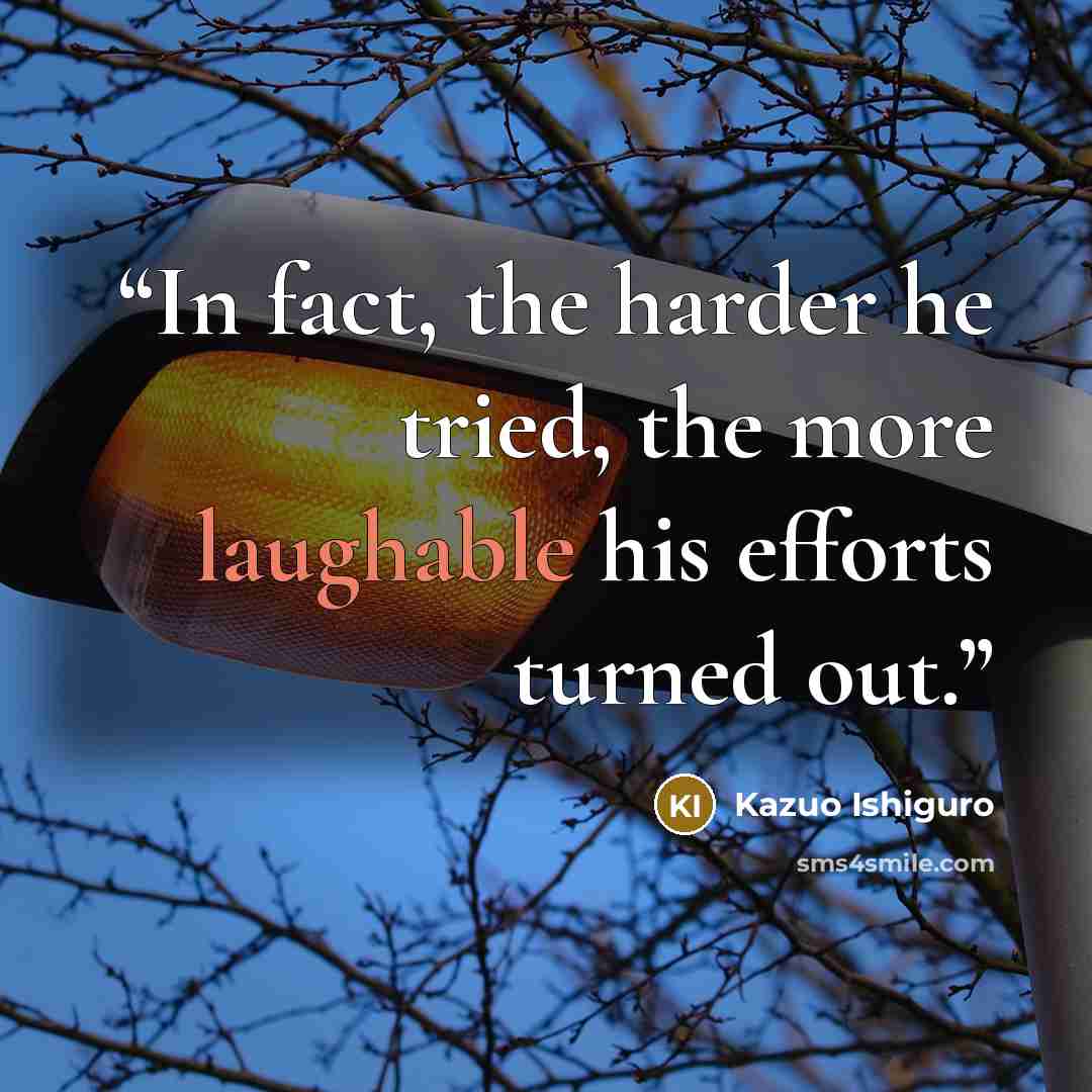 “In fact, the harder he tried, the more laughable his efforts turned out.” quote by Kazuo Ishiguro