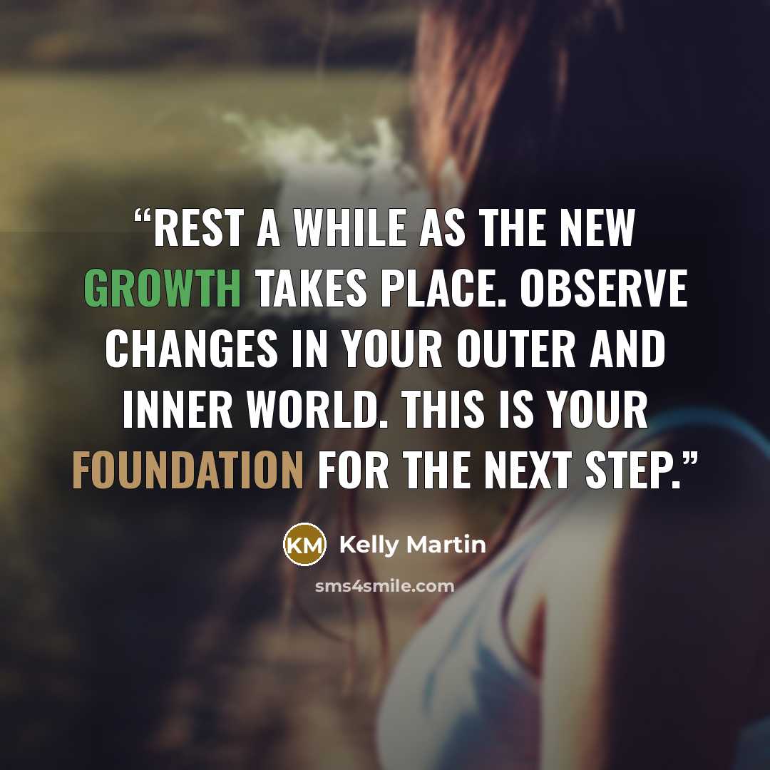 “Rest a while as the new growth takes place. Observe changes in your outer and inner world. This is your foundation for the next step.” quote by Kelly Martin
