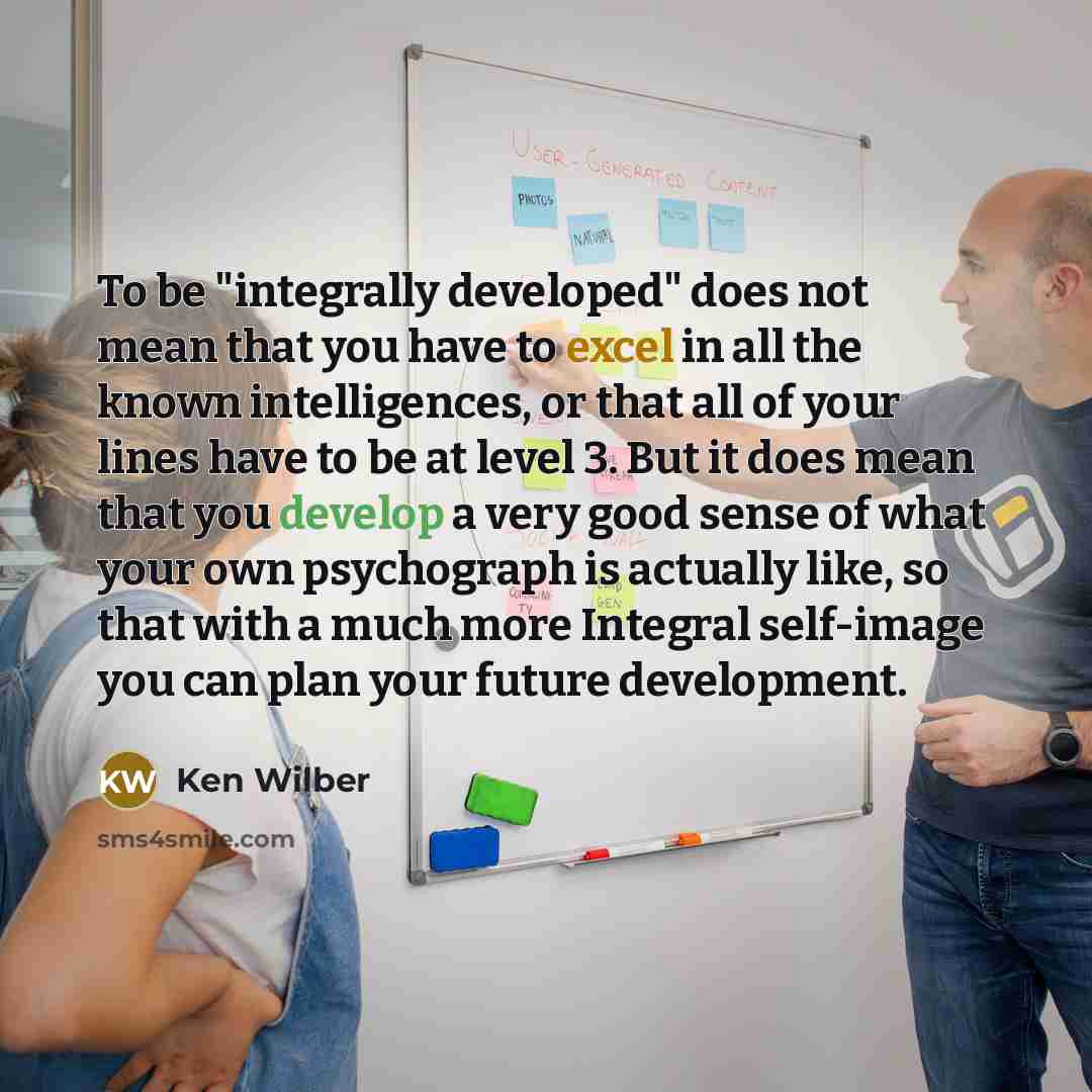 “To be "integrally developed" does not mean that you have to excel in all the known intelligences, or that all of your lines have to be at level 3. But it does mean that you develop a very good sense of what your own psychograph is actually like, so that with a much more Integral self-image you can…” quote by Ken Wilber