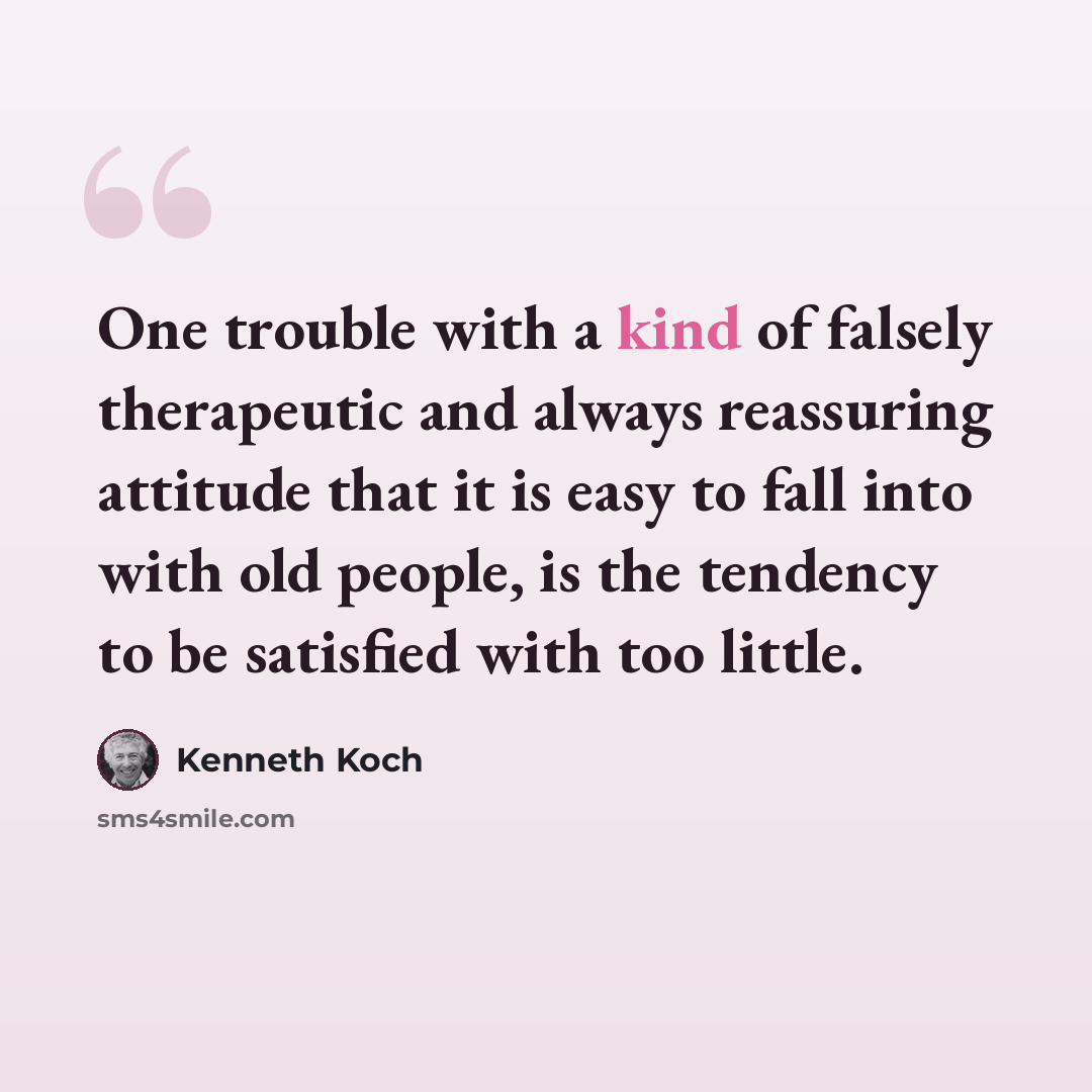 “One trouble with a kind of falsely therapeutic and always reassuring attitude that it is easy to fall into with old people, is the tendency to be satisfied with too little.” quote by Kenneth Koch