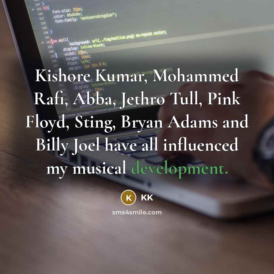 “Kishore Kumar, Mohammed Rafi, Abba, Jethro Tull, Pink Floyd, Sting, Bryan Adams and Billy Joel have all influenced my musical development.” quote by KK