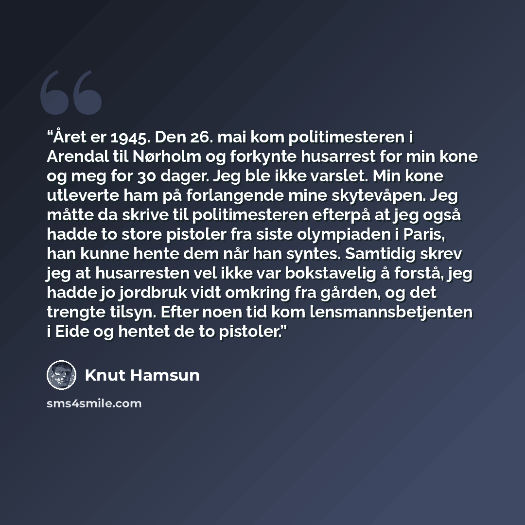 “Året er 1945. Den 26. mai kom politimesteren i Arendal til Nørholm og forkynte husarrest for min kone og meg for 30 dager. Jeg ble ikke varslet. Min kone utleverte ham på forlangende mine skytevåpen. Jeg måtte da skrive til politimesteren efterpå at jeg også hadde to store pistoler fra siste…” quote by Knut Hamsun